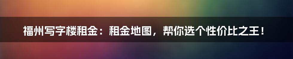 福州写字楼租金：租金地图，帮你选个性价比之王！
