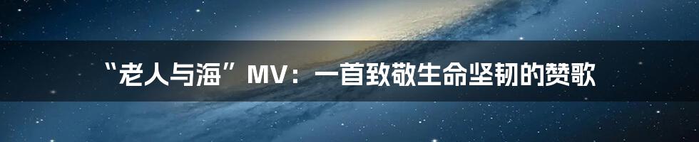 “老人与海”MV:一首致敬生命坚韧的赞歌