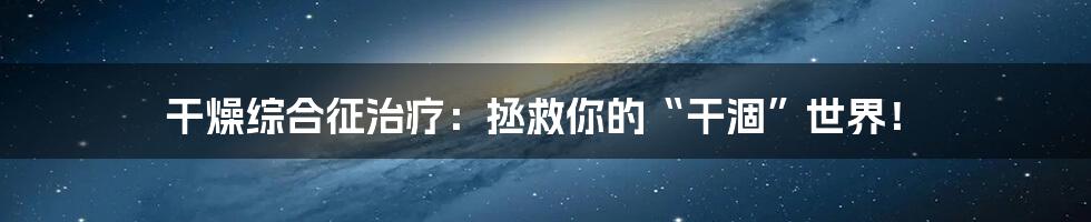 干燥综合征治疗:拯救你的“干涸”世界!