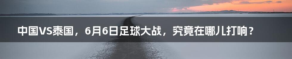 中国VS泰国,6月6日足球大战,究竟在哪儿打响?
