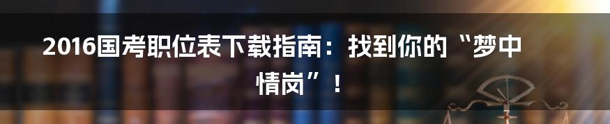 2016国考职位表下载指南:找到你的“梦中情岗”!