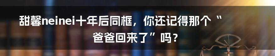甜馨neinei十年后同框,你还记得那个“爸爸回来了”吗?