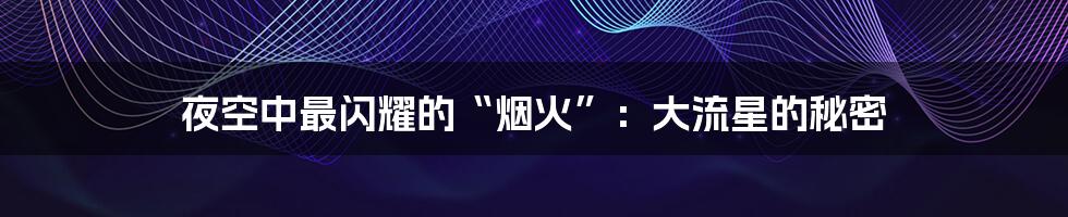 夜空中最闪耀的“烟火”:大流星的秘密