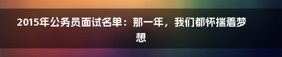 2015年公务员面试名单:那一年,我们都怀揣着梦想