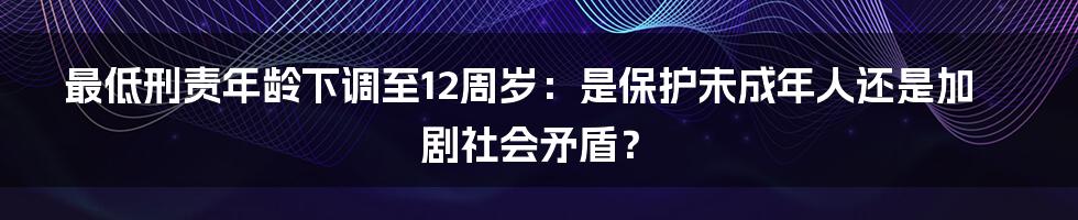 最低刑责年龄下调至12周岁:是保护未成年人还是加剧社会矛盾?