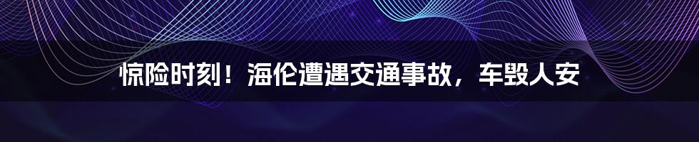 惊险时刻!海伦遭遇交通事故,车毁人安
