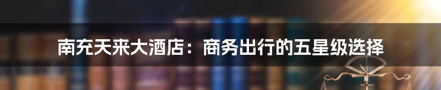 南充天来大酒店:商务出行的五星级选择