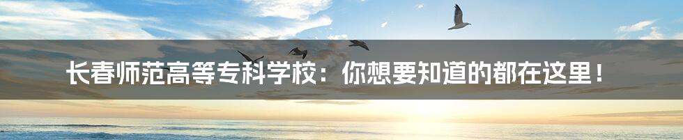 长春师范高等专科学校:你想要知道的都在这里!