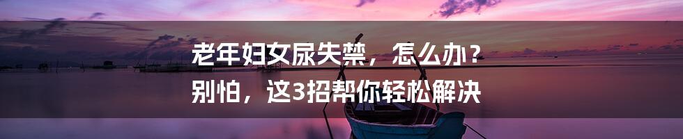 老年妇女尿失禁,怎么办? 别怕,这3招帮你轻松解决