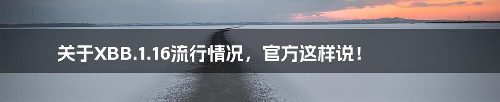 关于XBB.1.16流行情况,官方这样说!