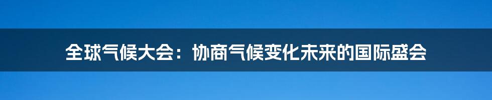 全球气候大会:协商气候变化未来的国际盛会