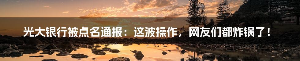 光大银行被点名通报：这波操作，网友们都炸锅了！