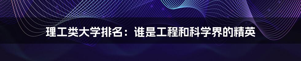 理工类大学排名:谁是工程和科学界的精英