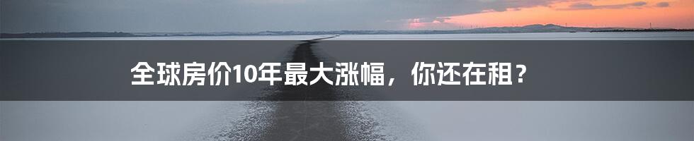全球房价10年最大涨幅,你还在租?