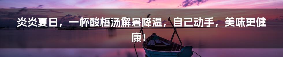 炎炎夏日,一杯酸梅汤解暑降温,自己动手,美味更健康!