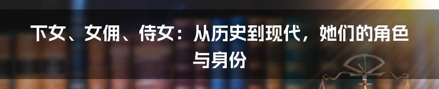 下女、女佣、侍女：从历史到现代，她们的角色与身份