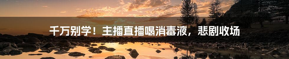 千万别学!主播直播喝消毒液,悲剧收场