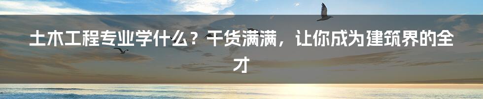土木工程专业学什么?干货满满,让你成为建筑界的全才