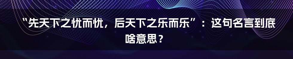 “先天下之忧而忧,后天下之乐而乐”:这句名言到底啥意思?
