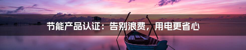 节能产品认证:告别浪费,用电更省心