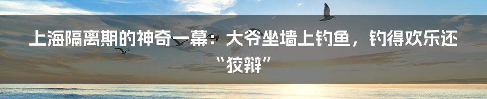 上海隔离期的神奇一幕:大爷坐墙上钓鱼,钓得欢乐还“狡辩”