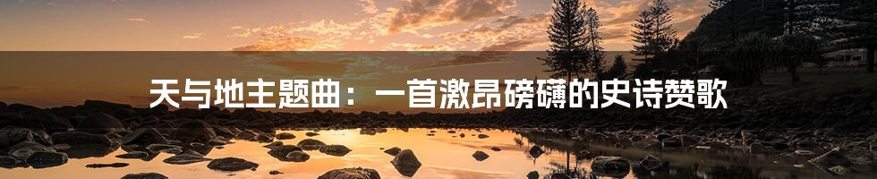 天与地主题曲:一首激昂磅礴的史诗赞歌