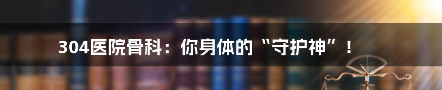 304医院骨科:你身体的“守护神”!
