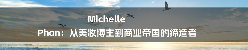 Michelle Phan:从美妆博主到商业帝国的缔造者