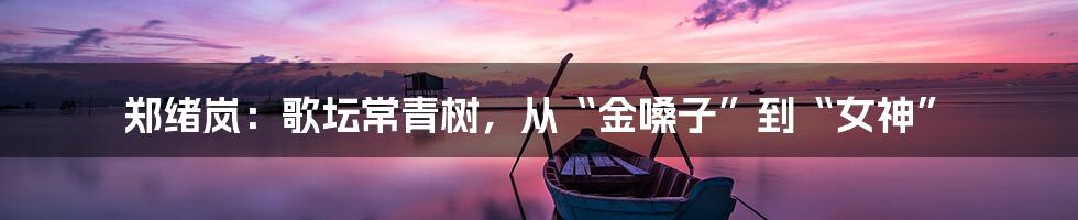 郑绪岚:歌坛常青树,从“金嗓子”到“女神”