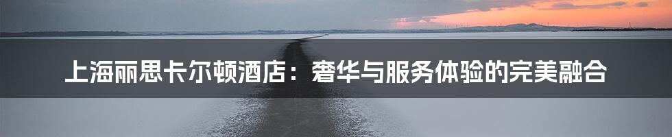 上海丽思卡尔顿酒店:奢华与服务体验的完美融合