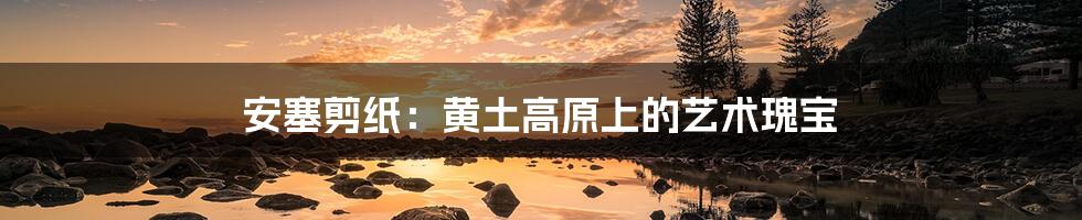 安塞剪纸:黄土高原上的艺术瑰宝