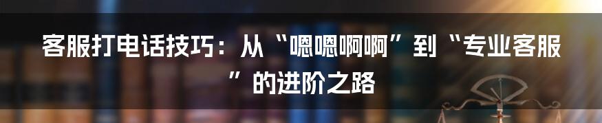 客服打电话技巧:从“嗯嗯啊啊”到“专业客服”的进阶之路