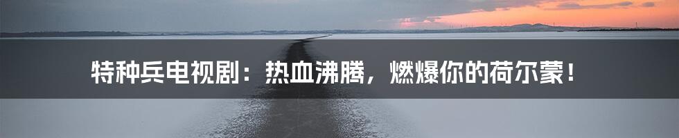 特种兵电视剧:热血沸腾,燃爆你的荷尔蒙!