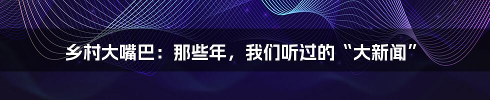 乡村大嘴巴:那些年,我们听过的“大新闻”