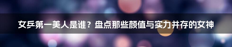 女乒第一美人是谁?盘点那些颜值与实力并存的女神
