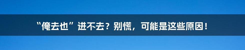 “俺去也”进不去?别慌,可能是这些原因!