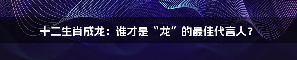 十二生肖成龙:谁才是“龙”的最佳代言人?