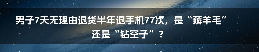 男子7天无理由退货半年退手机77次,是“薅羊毛”还是“钻空子”?