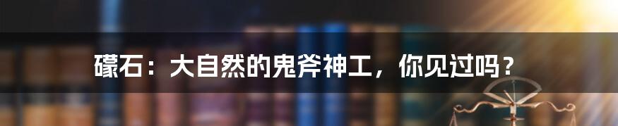 礞石:大自然的鬼斧神工,你见过吗?
