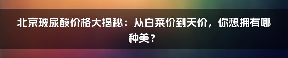 北京玻尿酸价格大揭秘：从白菜价到天价，你想拥有哪种美？