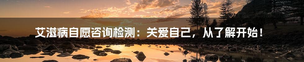 艾滋病自愿咨询检测:关爱自己,从了解开始!