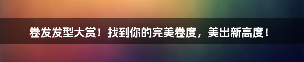 卷发发型大赏!找到你的完美卷度,美出新高度!