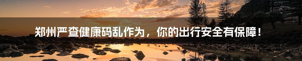 郑州严查健康码乱作为,你的出行安全有保障!