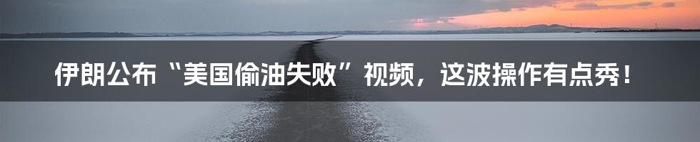 伊朗公布“美国偷油失败”视频,这波操作有点秀!