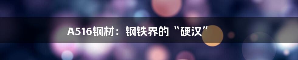 A516钢材:钢铁界的“硬汉”