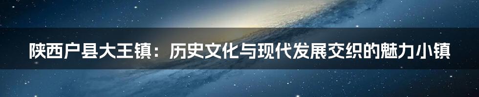 陕西户县大王镇:历史文化与现代发展交织的魅力小镇