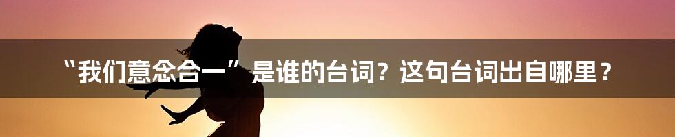 “我们意念合一”是谁的台词?这句台词出自哪里?