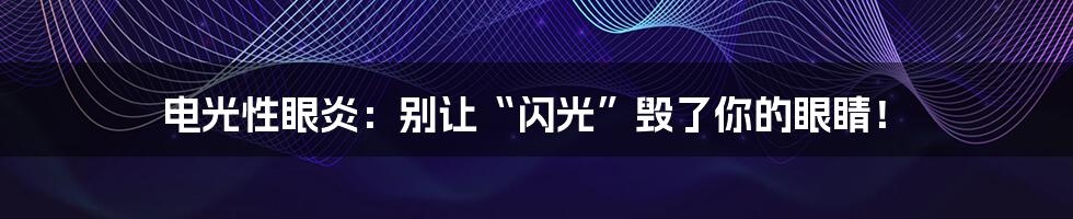电光性眼炎:别让“闪光”毁了你的眼睛!