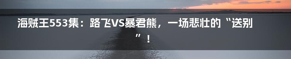 海贼王553集:路飞VS暴君熊,一场悲壮的“送别”!