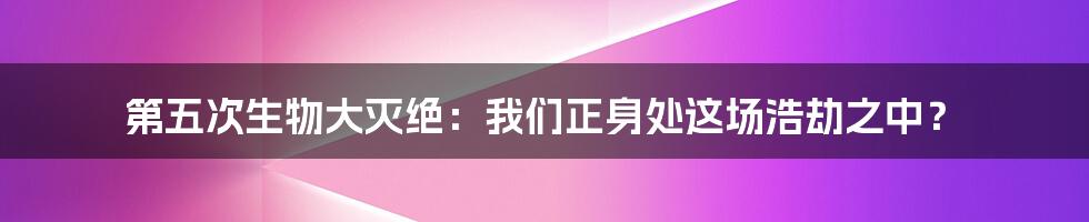 第五次生物大灭绝:我们正身处这场浩劫之中?